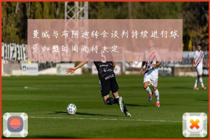 曼城与布阿迪转会谈判持续进行球员加盟时间尚待决定