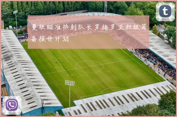 曼联瞄准热刺队长罗梅罗正积极筹备报价计划