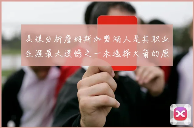 美媒分析詹姆斯加盟湖人是其职业生涯最大遗憾之一未选择火箭的原因