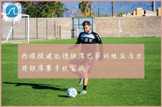 西媒报道孔德缺席巴萨训练亚马尔将缺席赛季收官战