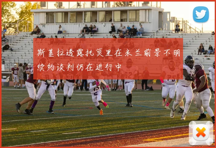 斯基拉透露托莫里在米兰前景不明续约谈判仍在进行中