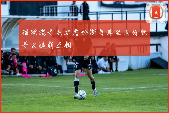 宿敌携手共进詹姆斯与库里或将联手打造新王朝