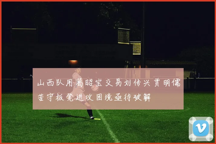 山西队用葛昭宝交易刘传兴贾明儒苦守板凳进攻困境亟待破解