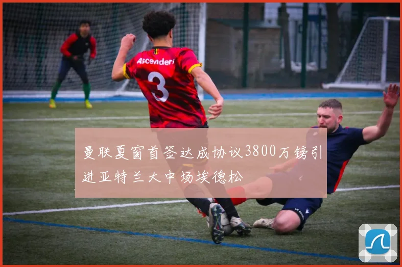 曼联夏窗首签达成协议3800万镑引进亚特兰大中场埃德松