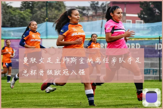 曼联女足主帅斯金纳离任率队夺足总杯晋级欧冠八强