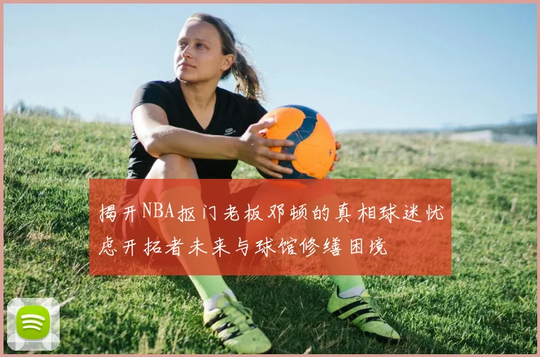 揭开NBA抠门老板邓顿的真相球迷忧虑开拓者未来与球馆修缮困境