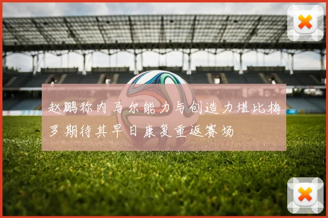 赵鹏称内马尔能力与创造力堪比梅罗期待其早日康复重返赛场