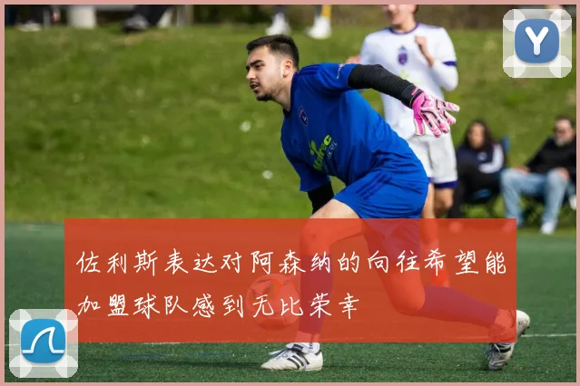 佐利斯表达对阿森纳的向往希望能加盟球队感到无比荣幸