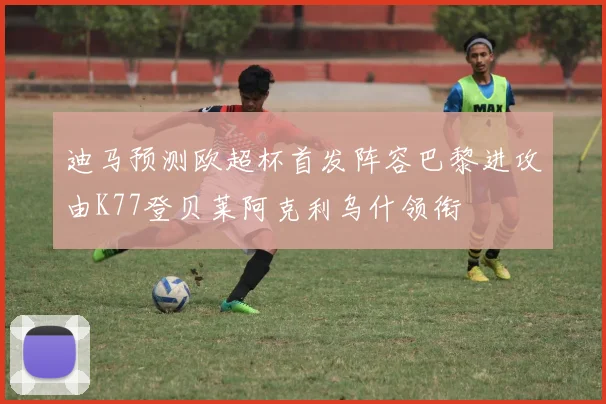 迪马预测欧超杯首发阵容巴黎进攻由K77登贝莱阿克利乌什领衔