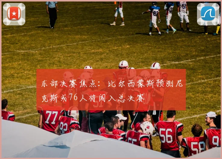东部决赛焦点：比尔西蒙斯预测尼克斯或76人将闯入总决赛