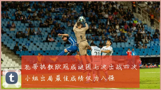 孔蒂执教欧冠成谜团七次出战四次小组出局最佳成绩仅为八强