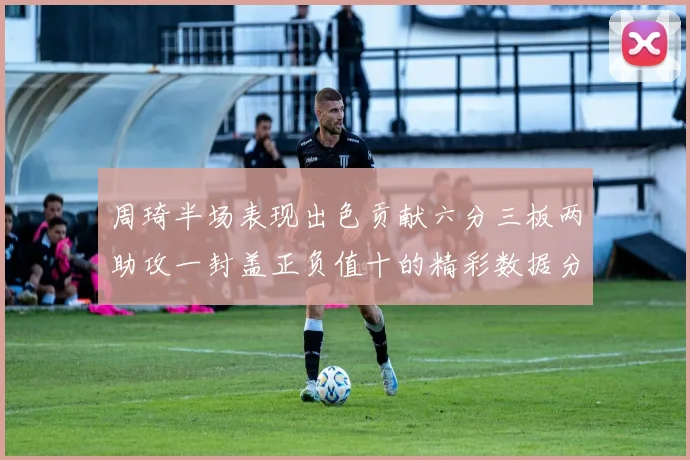 周琦半场表现出色贡献六分三板两助攻一封盖正负值十的精彩数据分析