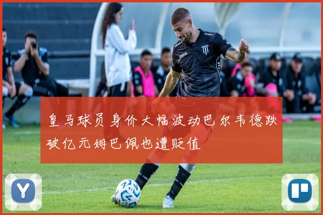 皇马球员身价大幅波动巴尔韦德跌破亿元姆巴佩也遭贬值