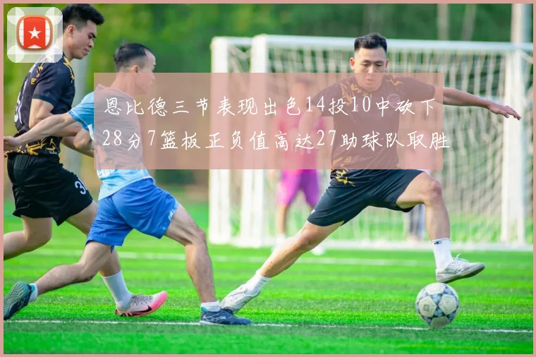 恩比德三节表现出色14投10中砍下28分7篮板正负值高达27助球队取胜