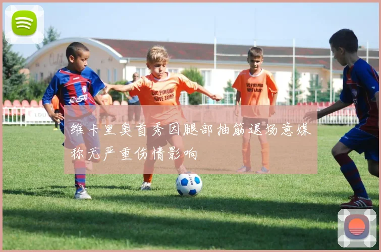 维卡里奥首秀因腿部抽筋退场意媒称无严重伤情影响