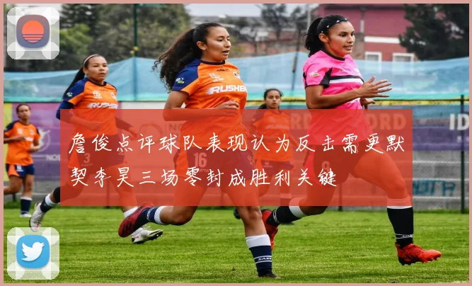 詹俊点评球队表现认为反击需更默契李昊三场零封成胜利关键