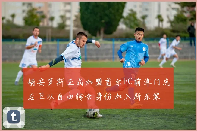 胡安罗斯正式加盟首尔FC前津门虎后卫以自由转会身份加入新东家