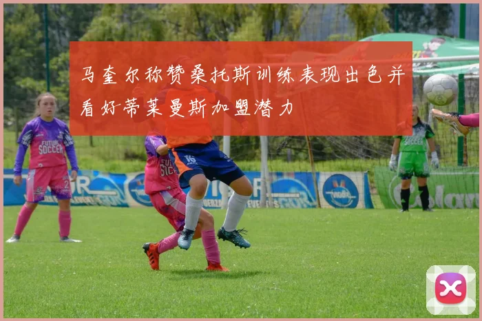 马奎尔称赞桑托斯训练表现出色并看好蒂莱曼斯加盟潜力