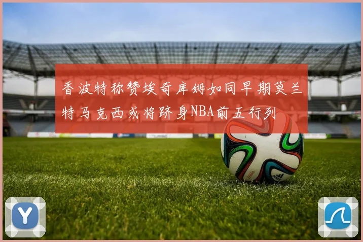 香波特称赞埃奇库姆如同早期莫兰特马克西或将跻身NBA前五行列