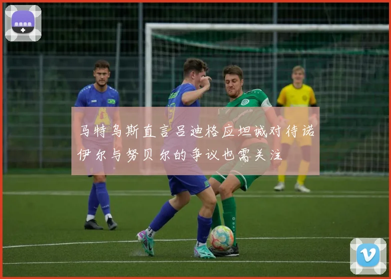 马特乌斯直言吕迪格应坦诚对待诺伊尔与努贝尔的争议也需关注