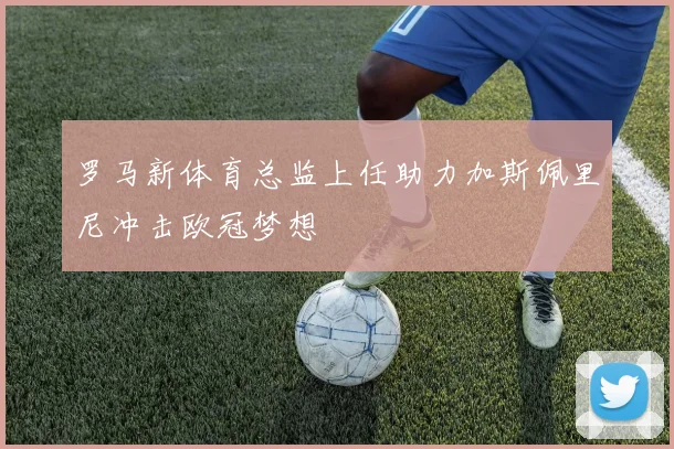 罗马新体育总监上任助力加斯佩里尼冲击欧冠梦想