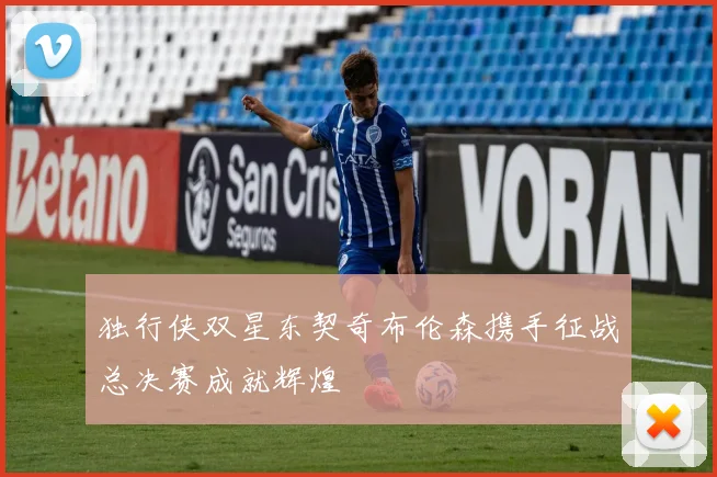 独行侠双星东契奇布伦森携手征战总决赛成就辉煌