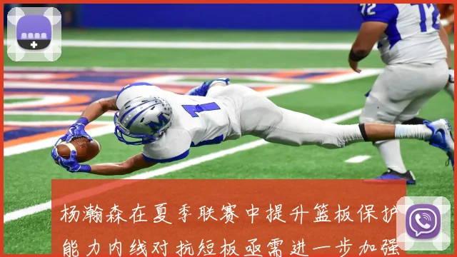 杨瀚森在夏季联赛中提升篮板保护能力内线对抗短板亟需进一步加强
