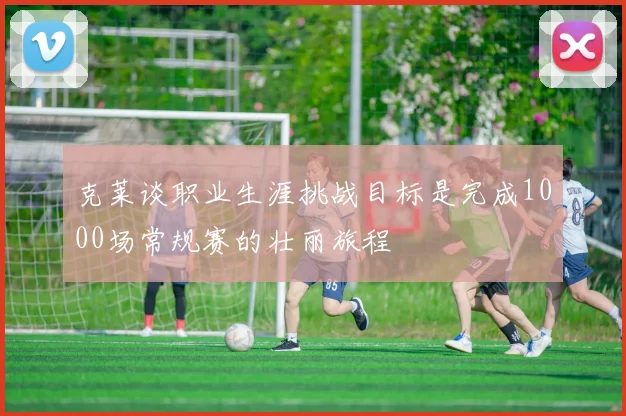 克莱谈职业生涯挑战目标是完成1000场常规赛的壮丽旅程