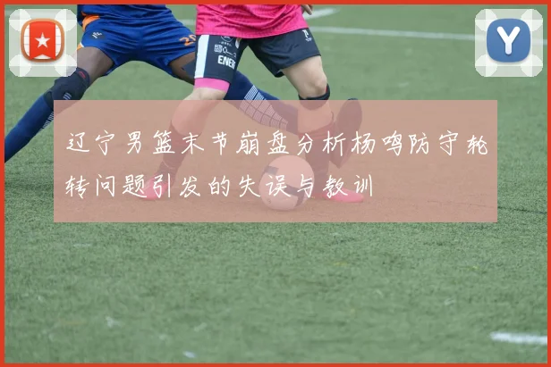 辽宁男篮末节崩盘分析杨鸣防守轮转问题引发的失误与教训