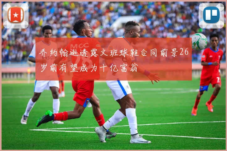 乔约翰逊透露文班球鞋合同前景26岁前有望成为十亿富翁