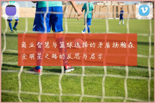 商业智慧与篮球选择的矛盾杨瀚森全明星之路的反思与启示