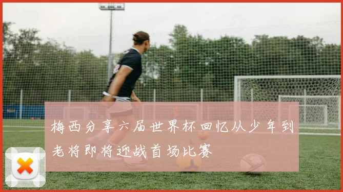 梅西分享六届世界杯回忆从少年到老将即将迎战首场比赛