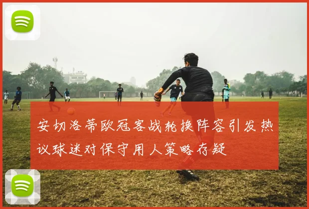安切洛蒂欧冠客战轮换阵容引发热议球迷对保守用人策略存疑