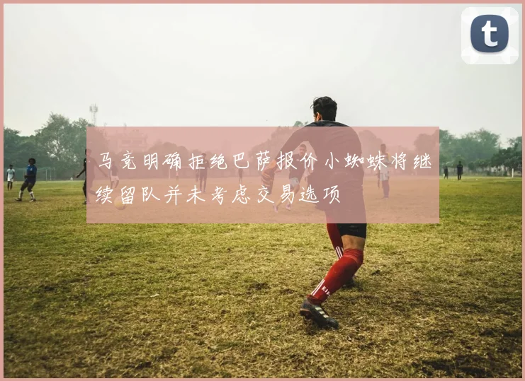 马竞明确拒绝巴萨报价小蜘蛛将继续留队并未考虑交易选项