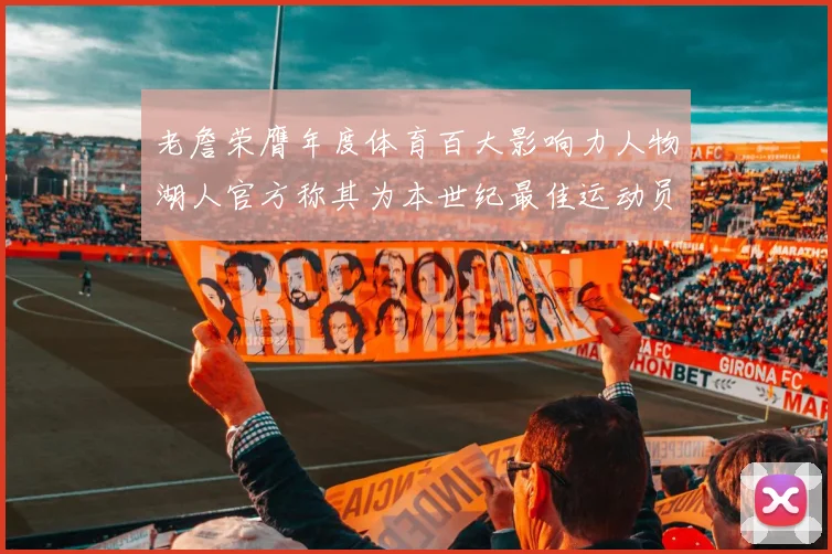 老詹荣膺年度体育百大影响力人物湖人官方称其为本世纪最佳运动员