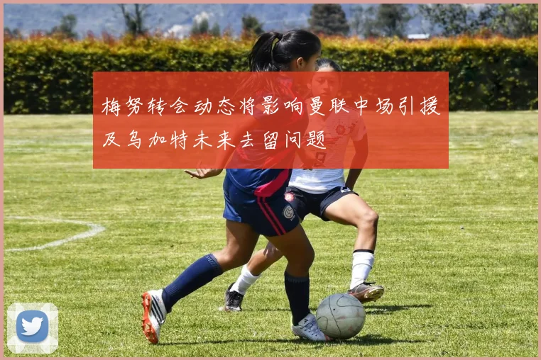 梅努转会动态将影响曼联中场引援及乌加特未来去留问题