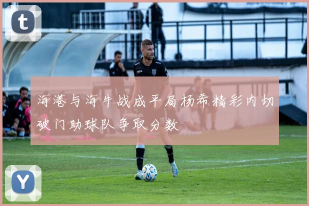 海港与海牛战成平局杨希精彩内切破门助球队争取分数