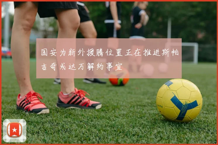 国安为新外援腾位置正在推进斯帕吉奇或达万解约事宜