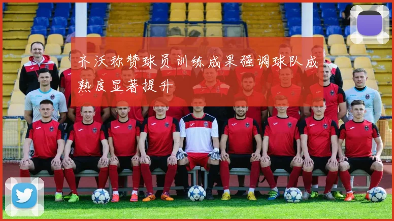 齐沃称赞球员训练成果强调球队成熟度显著提升