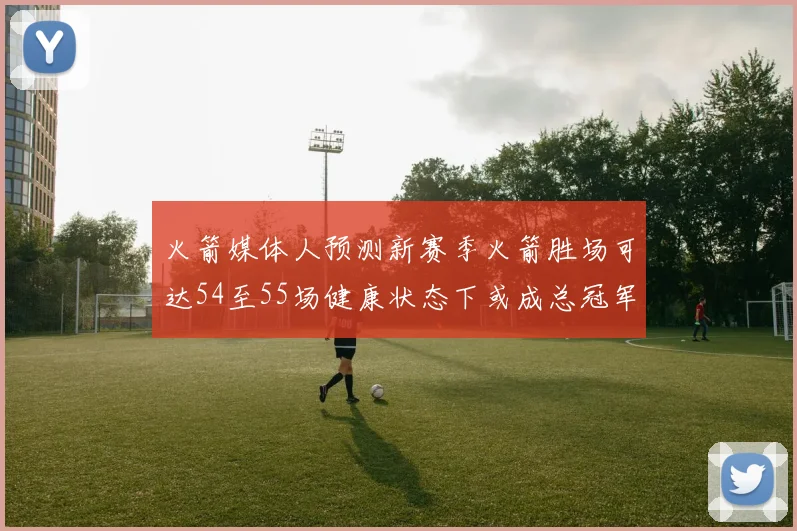 火箭媒体人预测新赛季火箭胜场可达54至55场健康状态下或成总冠军黑马