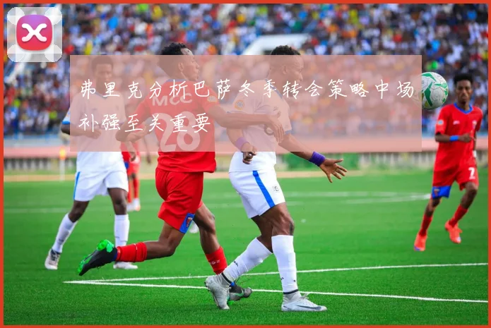弗里克分析巴萨冬季转会策略中场补强至关重要