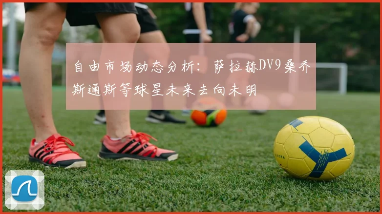 自由市场动态分析：萨拉赫DV9桑乔斯通斯等球星未来去向未明