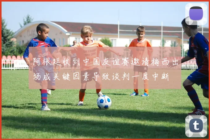 阿根廷收到中国友谊赛邀请梅西出场成关键因素导致谈判一度中断